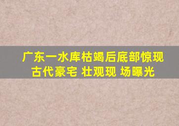 广东一水库枯竭后底部惊现古代豪宅 壮观现 场曝光